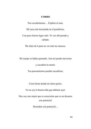 41
CORRO
Nos accidentamos… Exploto el auto.
Mi cara está incrustada en el parabrisas.
Con poca fuerza logro salir. Te veo allí parado y
callado.
Me alejo de ti para no ver más tus muecas.
Mi cuerpo se había quemado. Aun así puedo moverme
y sacudirte la mente.
Tus pensamientos pueden sacudirme.
Corro hasta donde mi alma quiera.
Ya no soy la buena niña que dañaste ayer.
Hoy soy una mujer que es consciente que es un desastre
con potencial.
Desorden con potencial…
 