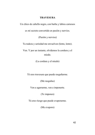 42
TRAVESURA
Un chico de cabello negro, con barba y labios carnosos
es mi secreto convertido en pasión y nervios.
(Pasión y nervios)
Tu rudeza y seriedad me envuelven (lento, lento).
Ven. Y por un instante, olvidemos la cordura y el
miedo.
(La cordura y el miedo)
Té eres travesura que puede rasguñarme.
(Me rasguñas)
Ven a agarrarme, ven a imponerte.
(Te impones)
Tú eres riesgo que puede evaporarme.
(Me evaporo)
 