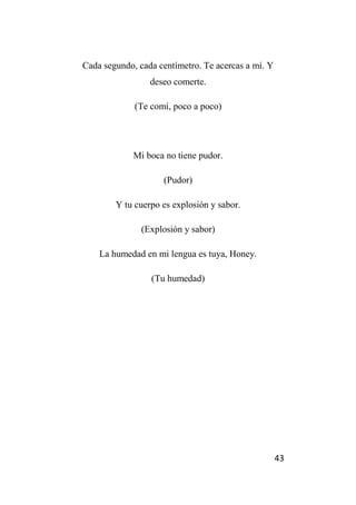 43
Cada segundo, cada centímetro. Te acercas a mí. Y
deseo comerte.
(Te comí, poco a poco)
Mi boca no tiene pudor.
(Pudor)
Y tu cuerpo es explosión y sabor.
(Explosión y sabor)
La humedad en mi lengua es tuya, Honey.
(Tu humedad)
 