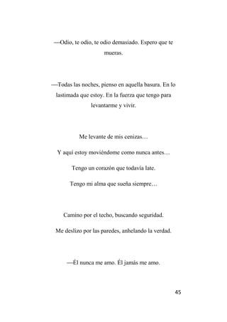 45
Odio, te odio, te odio demasiado. Espero que te
mueras.
Todas las noches, pienso en aquella basura. En lo
lastimada que estoy. En la fuerza que tengo para
levantarme y vivir.
Me levante de mis cenizas…
Y aquí estoy moviéndome como nunca antes…
Tengo un corazón que todavía late.
Tengo mi alma que sueña siempre…
Camino por el techo, buscando seguridad.
Me deslizo por las paredes, anhelando la verdad.
Él nunca me amo. Él jamás me amo.
 