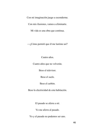 46
Con mi imaginación juego a esconderme.
Con mis ilusiones, vamos a eliminarte.
Mi vida es una obra que continua.
¿Cómo permití que él me lastime así?
Cuatro años.
Cuatro años que no volverán.
Beso el televisor.
Beso el suelo.
Beso el carbón.
Beso la electricidad de esta habitación.
El pasado se aferra a mí.
Yo me aferro al pasado.
Yo y el pasado no podemos ser uno.
 
