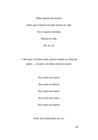 47
Debo superar este horror.
Antes que el horror me deje muerta en vida.
Así no quiero terminar.
Muerta en vida.
No, no, no.
Mi amor, mi dulce amor, quiero cortarte en miles de
partes… mi amor, mi dulce amor de crayón.
Soy como un crayón.
Soy como un pincel.
Soy como una danza.
Soy como una cama.
Soy como un suspiro.
Entre luces diferentes me ves.
 