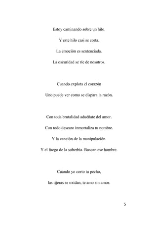 5
Estoy caminando sobre un hilo.
Y este hilo casi se corta.
La emoción es sentenciada.
La oscuridad se ríe de nosotros.
Cuando explota el corazón
Uno puede ver como se dispara la razón.
Con toda brutalidad aduéñate del amor.
Con todo descaro inmortaliza tu nombre.
Y la canción de la manipulación.
Y el fuego de la soberbia. Buscan ese hombre.
Cuando yo corto tu pecho,
las tijeras se oxidan, te amo sin amor.
 