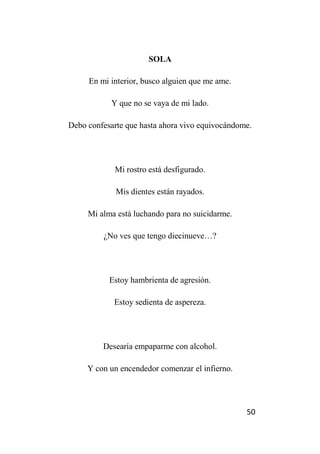 50
SOLA
En mi interior, busco alguien que me ame.
Y que no se vaya de mi lado.
Debo confesarte que hasta ahora vivo equivocándome.
Mi rostro está desfigurado.
Mis dientes están rayados.
Mi alma está luchando para no suicidarme.
¿No ves que tengo diecinueve…?
Estoy hambrienta de agresión.
Estoy sedienta de aspereza.
Desearía empaparme con alcohol.
Y con un encendedor comenzar el infierno.
 