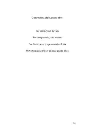 51
Cuatro años, cielo, cuatro años.
Por amor, yo di la vida.
Por complacerlo, casi muero.
Por dinero, casi tengo una sobredosis.
Su voz aniquilo mi ser durante cuatro años.
 