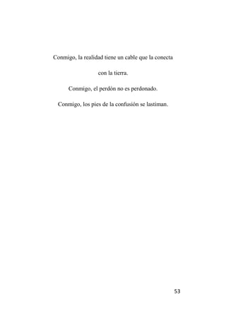 53
Conmigo, la realidad tiene un cable que la conecta
con la tierra.
Conmigo, el perdón no es perdonado.
Conmigo, los pies de la confusión se lastiman.
 