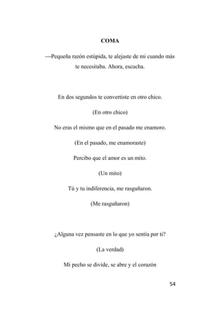 54
COMA
Pequeña razón estúpida, te alejaste de mi cuando más
te necesitaba. Ahora, escucha.
En dos segundos te convertiste en otro chico.
(En otro chico)
No eras el mismo que en el pasado me enamoro.
(En el pasado, me enamoraste)
Percibo que el amor es un mito.
(Un mito)
Tú y tu indiferencia, me rasguñaron.
(Me rasguñaron)
¿Alguna vez pensaste en lo que yo sentía por ti?
(La verdad)
Mi pecho se divide, se abre y el corazón
 