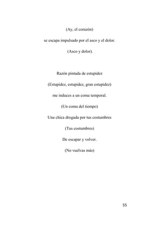 55
(Ay, el corazón)
se escapa impulsado por el asco y el dolor.
(Asco y dolor).
Razón pintada de estupidez
(Estupidez, estupidez, gran estupidez)
me induces a un coma temporal.
(Un coma del tiempo)
Una chica drogada por tus costumbres
(Tus costumbres)
De escapar y volver.
(No vuelvas más)
 