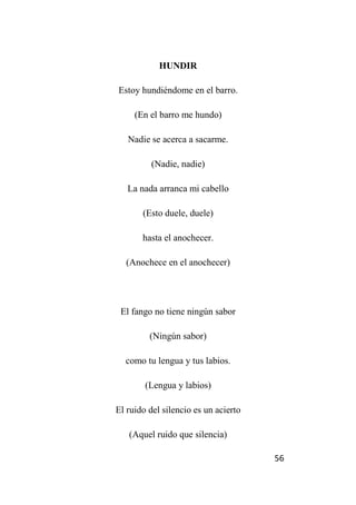 56
HUNDIR
Estoy hundiéndome en el barro.
(En el barro me hundo)
Nadie se acerca a sacarme.
(Nadie, nadie)
La nada arranca mi cabello
(Esto duele, duele)
hasta el anochecer.
(Anochece en el anochecer)
El fango no tiene ningún sabor
(Ningún sabor)
como tu lengua y tus labios.
(Lengua y labios)
El ruido del silencio es un acierto
(Aquel ruido que silencia)
 