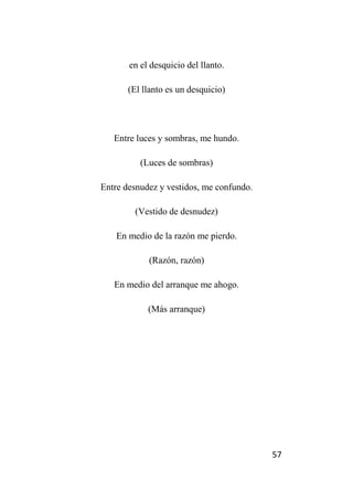 57
en el desquicio del llanto.
(El llanto es un desquicio)
Entre luces y sombras, me hundo.
(Luces de sombras)
Entre desnudez y vestidos, me confundo.
(Vestido de desnudez)
En medio de la razón me pierdo.
(Razón, razón)
En medio del arranque me ahogo.
(Más arranque)
 
