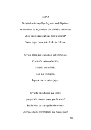 58
REINA
Debajo de mi maquillaje hay marcas de lágrimas.
No te olvides de mí, no dejes que el olvido me devore.
¿Mis emociones son balas para tu arsenal?
No me hagas llorar, esto duele sin dolerme.
Soy esa chica que se enamora del peor chico.
Confusión más confundida.
Silencio más callado.
Luz que se suicida.
Juguete que no quiere jugar.
Soy esta chica herida que sonríe.
¿A quién le interesa lo que pueda sentir?
Soy la reina de la tragedia adolescente.
Querida, a nadie le importa lo que puedas decir.
 