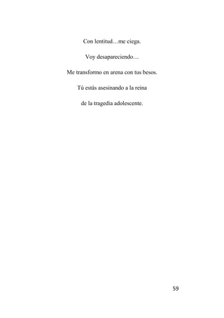 59
Con lentitud…me ciega.
Voy desapareciendo…
Me transformo en arena con tus besos.
Tú estás asesinando a la reina
de la tragedia adolescente.
 