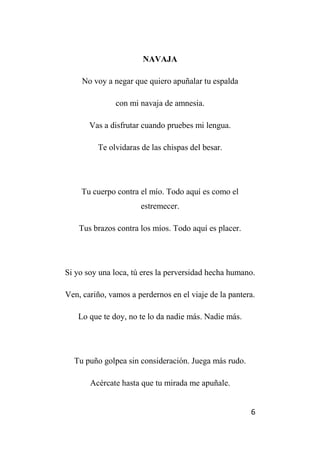 6
NAVAJA
No voy a negar que quiero apuñalar tu espalda
con mi navaja de amnesia.
Vas a disfrutar cuando pruebes mi lengua.
Te olvidaras de las chispas del besar.
Tu cuerpo contra el mío. Todo aquí es como el
estremecer.
Tus brazos contra los míos. Todo aquí es placer.
Si yo soy una loca, tú eres la perversidad hecha humano.
Ven, cariño, vamos a perdernos en el viaje de la pantera.
Lo que te doy, no te lo da nadie más. Nadie más.
Tu puño golpea sin consideración. Juega más rudo.
Acércate hasta que tu mirada me apuñale.
 