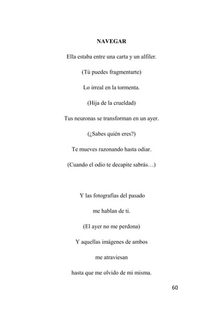 60
NAVEGAR
Ella estaba entre una carta y un alfiler.
(Tú puedes fragmentarte)
Lo irreal en la tormenta.
(Hija de la crueldad)
Tus neuronas se transforman en un ayer.
(¿Sabes quién eres?)
Te mueves razonando hasta odiar.
(Cuando el odio te decapite sabrás…)
Y las fotografías del pasado
me hablan de ti.
(El ayer no me perdona)
Y aquellas imágenes de ambos
me atraviesan
hasta que me olvido de mi misma.
 