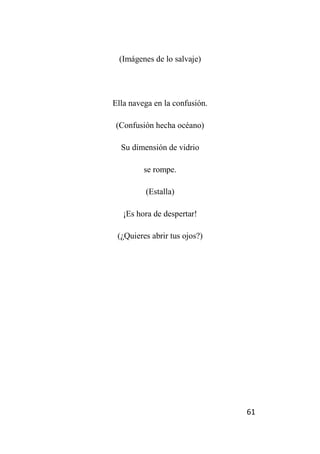 61
(Imágenes de lo salvaje)
Ella navega en la confusión.
(Confusión hecha océano)
Su dimensión de vidrio
se rompe.
(Estalla)
¡Es hora de despertar!
(¿Quieres abrir tus ojos?)
 