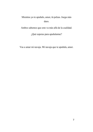 7
Mientras yo te apuñalo, amor, tú peleas. Juega más
duro.
Ambos sabemos que esto va más allá de la cualidad.
¿Qué esperas para apuñalarme?
Vas a amar mi navaja. Mi navaja que te apuñala, amor.
 