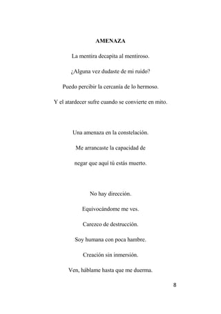 8
AMENAZA
La mentira decapita al mentiroso.
¿Alguna vez dudaste de mi ruido?
Puedo percibir la cercanía de lo hermoso.
Y el atardecer sufre cuando se convierte en mito.
Una amenaza en la constelación.
Me arrancaste la capacidad de
negar que aquí tú estás muerto.
No hay dirección.
Equivocándome me ves.
Carezco de destrucción.
Soy humana con poca hambre.
Creación sin inmersión.
Ven, háblame hasta que me duerma.
 