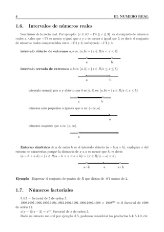 4 EL NUMERO REAL
1.6. Intervalos de números reales
Son trozos de la recta real. Por ejemplo: {x ∈ R/ − 1′
4 ≤ x ≤ 3}, es el conjunto de números
reales x, tales que −1′
4 es menor o igual que x y x es menor o igual que 3, es decir el conjunto
de números reales comprendidos entre −1′
4 y 3, incluyendo −1′
4 y 3.
intervalo abierto de extremos a, b es: (a, b) = {x ∈ R/a < x < b}
o o
a b
intervalo cerrado de extremos a, b es: [a, b] = {x ∈ R/a ≤ x ≤ b}
a b
intervalo cerrado por a y abierto por b es [a, b) es: [a, b) = {x ∈ R/a ≤ x < b}
o
a b
números más pequeños o iguales que a es: (−∞, a]
a
números mayores que a es: (a, ∞)
o
a
Entorno simétrico de a de radio h es el intervalo abierto (a − h, a + h), cualquier x del
entorno se caracteriza porque la distancia de x a a es menor que h, es decir:
(a − h, a + h) = {x ∈ R/a − h < x < a + h} = {x ∈ R/|x − a| < h}
o o
a−h a a+h
Ejemplo Expresar el conjunto de puntos de R que distan de -0’1 menos de 2.
1.7. Números factoriales
5.4.3 = factorial de 5 de orden 3.
1998.1997.1996.1995.1994.1993.1992.1991.1990.1989.1988 = 1998(11
es el factorial de 1998
de orden 11.
x(x − 1)(x − 2) = x(3
. Factorial de x de orden 3.
Dado un número natural por ejemplo el 5, podemos considerar los productos 5.4; 5.4.3; etc.
 