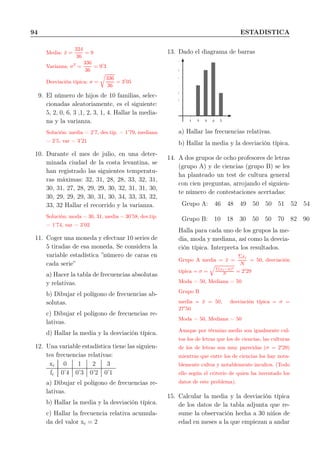 94 ESTADISTICA
Media: ¯x =
324
36
= 9
Varianza: σ2
=
336
36
= 9′
3
Desviación típica: σ =
336
36
= 3′
05
9. El número de hijos de 10 familias, selec-
cionadas aleatoriamente, es el siguiente:
5, 2, 0, 6, 3 ,1, 2, 3, 1, 4. Hallar la media-
na y la varianza.
Solución: media = 2’7, des.tip. = 1’79, mediana
= 2’5, var = 3’21
10. Durante el mes de julio, en una deter-
minada ciudad de la costa levantina, se
han registrado las siguientes temperatu-
ras máximas: 32, 31, 28, 28, 33, 32, 31,
30, 31, 27, 28, 29, 29, 30, 32, 31, 31, 30,
30, 29, 29, 29, 30, 31, 30, 34, 33, 33, 32,
33, 32 Hallar el recorrido y la varianza.
Solución: moda = 30, 31, media = 30’58, des.tip.
= 1’74, var = 3’02
11. Coger una moneda y efectuar 10 series de
5 tiradas de esa moneda. Se considera la
variable estadística ”número de caras en
cada serie”
a) Hacer la tabla de frecuencias absolutas
y relativas.
b) Dibujar el polígono de frecuencias ab-
solutas.
c) Dibujar el polígono de frecuencias re-
lativas.
d) Hallar la media y la desviación típica.
12. Una variable estadística tiene las siguien-
tes frecuencias relativas:
xi 0 1 2 3
fi 0’4 0’3 0’2 0’1
a) Dibujar el polígono de frecuencias re-
lativas.
b) Hallar la media y la desviación típica.
c) Hallar la frecuencia relativa acumula-
da del valor xi = 2
13. Dado el diagrama de barras
1
2
3
4
5
6
7
1 2 3 4 5
a) Hallar las frecuencias relativas.
b) Hallar la media y la desviación típica.
14. A dos grupos de ocho profesores de letras
(grupo A) y de ciencias (grupo B) se les
ha planteado un test de cultura general
con cien preguntas, arrojando el siguien-
te número de contestaciones acertadas:
Grupo A: 46 48 49 50 50 51 52 54
Grupo B: 10 18 30 50 50 70 82 90
Halla para cada uno de los grupos la me-
dia, moda y mediana, así como la desvia-
ción típica. Interpreta los resultados.
Grupo A media = ¯x =
Σxi
N
= 50, desviación
típica = σ = Σ(xi−¯x)2
N = 2′
29
Moda = 50, Mediana = 50
Grupo B
media = ¯x = 50, desviación típica = σ =
27′
50
Moda = 50, Mediana = 50
Aunque por término medio son igualmente cul-
tos los de letras que los de ciencias, las culturas
de los de letras son muy parecidas (σ = 2′
29)
mientras que entre los de ciencias los hay nota-
blemente cultos y notablemente incultos. (Todo
ello según el criterio de quien ha inventado los
datos de este problema).
15. Calcular la media y la desviación típica
de los datos de la tabla adjunta que re-
sume la observación hecha a 30 niños de
edad en meses a la que empiezan a andar
 