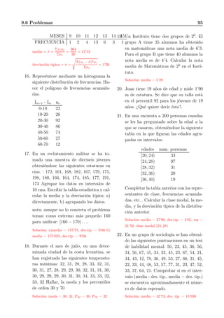 9.6 Problemas 95
MESES 9 10 11 12 13 14 15
FRECUENCIA 1 2 4 13 6 3 1
media = ¯x =
Σxini
Σni
=
364
30
= 12′
13
desviación típica = σ =
Σ(xi − ¯x)2ni
Σni
= 1′
26
16. Represéntese mediante un histograma la
siguiente distribución de frecuencias. Ha-
cer el polígono de frecuencias acumula-
das.
Li−1 - Li ni
0-10 22
10-20 26
20-30 92
30-40 86
40-50 74
50-60 27
60-70 12
17. En un reclutamiento militar se ha to-
mado una muestra de dieciseis jóvenes
obteniéndose las siguientes estaturas en
cms. : 172, 161, 168, 182, 167, 179, 175,
198, 180, 166, 164, 174, 185, 177, 191,
173 Agrupar los datos en intervalos de
10 cms. Escribir la tabla estadística y cal-
cular la media y la desviación típica: a)
directamente, b) agrupando los datos.
nota: aunque no lo concreta el problema
tomar como extremo más pequeño 160
para uniﬁcar: [160 − 170) . . ..
Solución: a)media = 175’75, des.tip. = 9’66 b)
media = 175’625, des.tip. = 9’66
18. Durante el mes de julio, en una deter-
minada ciudad de la costa levantina, se
han registrado las siguientes temperatu-
ras máximas: 32, 31, 28, 28, 33, 32, 31,
30, 31, 27, 28, 29, 29, 30, 32, 31, 31, 30,
30, 29, 29, 29, 30, 31, 30, 34, 33, 33, 32,
33, 32 Hallar, la moda y los percentiles
de orden 30 y 70
Solución: moda = 30, 31, P30 = 30, P70 = 32
19. Un Instituto tiene dos grupos de 20
. El
grupo A tiene 35 alumnos ha obtenido
en matemáticas una nota media de 6’3.
Para el grupo B que tiene 40 alumnos la
nota media es de 4’4. Calcular la nota
media de Matemáticas de 20
en el Insti-
tuto.
Solución: media = 5’28
20. Juan tiene 19 años de edad y mide 1’90
m de estatura. Se dice que su talla está
en el percentil 92 para los jóvenes de 19
años. ¿Qué quiere decir ésto?.
21. En una encuesta a 200 personas casadas
se les ha preguntado sobre la edad a la
que se casaron, obteniéndose la siguiente
tabla en la que ﬁguran las edades agru-
padas en intervalos:
edades num. personas
[20, 24) 33
[24, 28) 97
[28, 32) 31
[32, 36) 20
[36, 40) 19
Completar la tabla anterior con los repre-
sentantes de clase, frecuencias acumula-
das, etc... Calcular la clase modal, la me-
dia, y la desviación típica de la distribu-
ción anterior.
Solución: media = 27’90, des.tip. = 4’65, var =
21’59, clase modal [24, 28)
22. En un grupo de sociología se han obteni-
do las siguientes puntuaciones en un test
de habilidad mental: 50, 23, 45, 36, 56,
34, 56, 67, 45, 34, 23, 45, 23, 67, 54, 21,
34, 43, 12, 78, 36, 49, 53, 27, 66, 31, 45,
22, 33, 44, 48, 53, 57, 77, 31, 23, 47, 52,
33, 37, 64, 21. Comprobar si en el inter-
valo (media - des. tip., media + des. tip.)
se encuentra aproximadamente el núme-
ro de datos esperado.
Solución: media = 42’73, des. tip. = 15’938
 