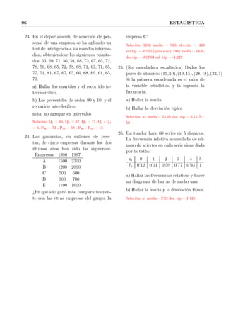 96 ESTADISTICA
23. En el departamento de selección de per-
sonal de una empresa se ha aplicado un
test de inteligencia a los mandos interme-
dios, obteniéndose los siguientes resulta-
dos: 63, 69, 71, 56, 58, 68, 73, 67, 65, 72,
78, 56, 68, 65, 72, 58, 68, 71, 63, 71, 65,
77, 51, 81, 67, 67, 65, 66, 68, 69, 61, 65,
70.
a) Hallar los cuartiles y el recorrido in-
tercuartílico.
b) Los percentiles de orden 90 y 10, y el
recorrido interdecílico.
nota: no agrupar en intervalos
Solución: Q1 = 65, Q2 = 67, Q3 = 71, Q3 - Q1
= 6, P90 = 73 , P10 = 58 , P90 - P10 = 15
24. Las ganancias, en millones de pese-
tas, de cinco empresas durante los dos
últimos años han sido las siguientes:
Empresas 1986 1987
A 1500 2300
B 1200 2000
C 500 600
D 300 700
E 1100 1600
¿En qué año ganó más, comparativamen-
te con las otras empresas del grupo, la
empresa C?
Solución: 1986 media = 920, des.tip. = 449
val.tip. = -0’935 (gana más); 1987 media = 1440,
des.tip. = 682’93 val. tip = -1,229
25. (Sin calculadora estadística) Dados los
pares de números: (15, 10), (19, 15), (28, 18), (32, 7)
Si la primera coordenada es el valor de
la variable estadística y la segunda la
frecuencia:
a) Hallar la media
b) Hallar la desviación típica
Solución: a) media= 23,26 des. tip.= 6,15 N=
50
26. Un tirador hace 60 series de 5 disparos.
La frecuencia relativa acumulada de nú-
mero de aciertos en cada serie viene dada
por la tabla:
xi 0 1 2 3 4 5
Fi 0’12 0’31 0’59 0’77 0’93 1
a) Hallar las frecuencias relativas y hacer
un diagrama de barras de ancho uno.
b) Hallar la media y la desviación típica.
Solución: a) media= 2’28 des. tip.= 1’428
 