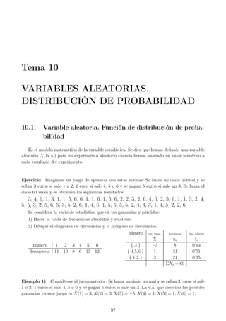 Tema 10
VARIABLES ALEATORIAS.
DISTRIBUCIÓN DE PROBABILIDAD
10.1. Variable aleatoria. Función de distribución de proba-
bilidad
Es el modelo matemático de la variable estadística. Se dice que hemos deﬁnido una variable
aleatoria X (v.a.) para un experimento aleatorio cuando hemos asociado un valor numérico a
cada resultado del experimento.
Ejercicio Imagínese un juego de apuestas con estas normas: Se lanza un dado normal y se
cobra 3 euros si sale 1 o 2, 1 euro si sale 4, 5 o 6 y se pagan 5 euros si sale un 3. Se lanza el
dado 60 veces y se obtienen los siguientes resultados:
3, 4, 6, 1, 3, 1, 1, 5, 6, 6, 1, 1, 6, 1, 5, 6, 2, 2, 3, 2, 6, 4, 6, 2, 5, 6, 1, 1, 3, 2, 4,
5, 5, 3, 2, 5, 6, 5, 3, 5, 2, 6, 1, 4, 6, 1, 5, 5, 5, 5, 2, 4, 3, 3, 1, 4, 5, 2, 2, 6
Se considera la variable estadística que dé las ganancias y pérdidas:
1) Hacer la tabla de frecuencias absolutas y relativas.
2) Dibujar el diagrama de frecuencias y el polígono de frecuencias.
número 1 2 3 4 5 6
frecuencia 11 10 8 6 13 12
número var. estad. frecuencia frec. relativa
X ni fi
{ 3 } −5 8 0’13
{ 4,5,6 } 1 31 0’51
{ 1,2 } 3 21 0’35
ΣNi = 60
Ejemplo 1) Considérese el juego anterior: Se lanza un dado normal y se cobra 3 euros si sale
1 o 2, 1 euros si sale 4, 5 o 6 y se pagan 5 euros si sale un 3. La v.a. que describe las posibles
ganancias en este juego es X(1) = 3, X(2) = 3, X(3) = −5, X(4) = 1, X(5) = 1, X(6) = 1.
97
 