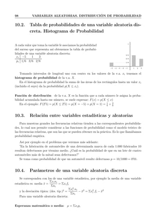 98 VARIABLES ALEATORIAS. DISTRIBUCIÓN DE PROBABILIDAD
10.2. Tabla de probabilidades de una variable aleatoria dis-
creta. Histograma de Probabilidad
A cada valor que toma la variable le asociamos la probabilidad
del suceso que representa así obtenemos la tabla de probabi-
lidades de una variable aleatoria discreta:
xi −5 1 3
pi 1/6 3/6 2/6
1
1 2 3−1−2−3−4−5
1/6
3/6
2/6
Tomando intervalos de longitud uno con centro en los valores de la v.a. xi tenemos el
histograma de probabilidad de la v.a. X.
En el histograma de probabilidad la suma de las áreas de los rectángulos hasta un valor xi
(incluido el suyo) da la probabilidad p(X ≤ xi).
Función de distribución de la v.a. X es la función que a cada número le asigna la proba-
bilidad acumulada hasta ese número, se suele expresar: F(x) = p(X ≤ x)
En el ejemplo: F(2′
5) = p(X ≤ 2′
5) = p(X = −5) + p(X = 1) = 1
6
+ 3
6
10.3. Relación entre variables estadísticas y aleatorias
Para muestras grandes las frecuencias relativas tienden a las correspondientes probabilida-
des, lo cual nos permite considerar a las funciones de probabilidad como el modelo teórico de
las frecuencias relativas, que son las que se pueden obtener en la práctica. Es lo que llamábamos
probabilidad empírica.
Así por ejemplo en el problema que veremos más adelante:
”En la fabricación de automóviles de una determinada marca de cada 1.000 fabricados 10
resultan defectuosos por término medio. ¿Cuál es la probabilidad de que en un lote de cuatro
automóviles más de la mitad sean defectuosos?”
Se toma como probabilidad de que un automóvil resulte defectuoso p = 10/1000 = 0′
01.
10.4. Parámetros de una variable aleatoria discreta
Se corresponden con los de una variable estadística, por ejemplo la media de una variable
estadística es: media ¯x =
Σxini
Σni
= Σxifi
y la desviación típica: (des. tip.)2
=
Σx2
i .ni
Σni
− ¯x2
= Σx2
i .fi − ¯x2
Para una variable aleatoria discreta:
Esperanza matemática o media: µ = Σxipi
 