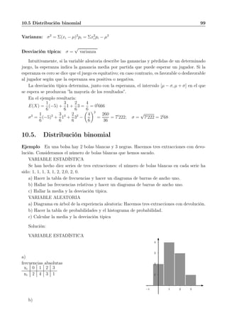 10.5 Distribución binomial 99
Varianza: σ2
= Σ(xi − µ)2
pi = Σx2
i pi − µ2
Desviación típica: σ =
√
varianza
Intuitivamente, si la variable aleatoria describe las ganancias y pérdidas de un determinado
juego, la esperanza indica la ganancia media por partida que puede esperar un jugador. Si la
esperanza es cero se dice que el juego es equitativo; en caso contrario, es favorable o desfavorable
al jugador según que la esperanza sea positiva o negativa.
La desviación típica determina, junto con la esperanza, el intervalo [µ − σ, µ + σ] en el que
se espera se produzcan ”la mayoría de los resultados”.
En el ejemplo resultaría:
E(X) =
1
6
(−5) +
3
6
1 +
2
6
3 =
4
6
= 0′
666
σ2
=
1
6
(−5)2
+
3
6
12
+
2
6
32
−
4
6
2
=
260
36
= 7′
222; σ =
√
7′222 = 2′
68
10.5. Distribución binomial
Ejemplo En una bolsa hay 2 bolas blancas y 3 negras. Hacemos tres extracciones con devo-
lución. Consideramos el número de bolas blancas que hemos sacado.
VARIABLE ESTADÍSTICA
Se han hecho diez series de tres extracciones: el número de bolas blancas en cada serie ha
sido: 1, 1, 1, 3, 1, 2, 2,0, 2, 0.
a) Hacer la tabla de frecuencias y hacer un diagrama de barras de ancho uno.
b) Hallar las frecuencias relativas y hacer un diagrama de barras de ancho uno.
c) Hallar la media y la desviación típica.
VARIABLE ALEATORIA
a) Diagrama en árbol de la experiencia aleatoria: Hacemos tres extracciones con devolución.
b) Hacer la tabla de probabilidades y el histograma de probabilidad.
c) Calcular la media y la desviación típica
Solución:
VARIABLE ESTADÍSTICA
a)
frecuencias absolutas
xi 0 1 2 3
ni 2 4 3 1 1
2
3
4
1 2 3−1
b)
 
