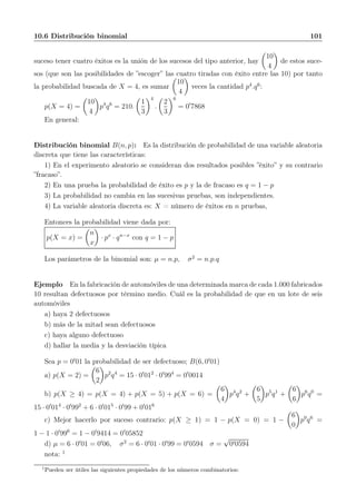 10.6 Distribución binomial 101
suceso tener cuatro éxitos es la unión de los sucesos del tipo anterior, hay
10
4
de estos suce-
sos (que son las posibilidades de ”escoger” las cuatro tiradas con éxito entre las 10) por tanto
la probabilidad buscada de X = 4, es sumar
10
4
veces la cantidad p4
.q6
:
p(X = 4) =
10
4
p4
q6
= 210.
1
3
4
.
2
3
6
= 0′
7868
En general:
Distribución binomial B(n, p): Es la distribución de probabilidad de una variable aleatoria
discreta que tiene las características:
1) En el experimento aleatorio se consideran dos resultados posibles ”éxito” y su contrario
”fracaso”.
2) En una prueba la probabilidad de éxito es p y la de fracaso es q = 1 − p
3) La probabilidad no cambia en las sucesivas pruebas, son independientes.
4) La variable aleatoria discreta es: X = número de éxitos en n pruebas,
Entonces la probabilidad viene dada por:
p(X = x) =
n
x
· px
· qn−x
con q = 1 − p
Los parámetros de la binomial son: µ = n.p, σ2
= n.p.q
Ejemplo En la fabricación de automóviles de una determinada marca de cada 1.000 fabricados
10 resultan defectuosos por término medio. Cuál es la probabilidad de que en un lote de seis
automóviles
a) haya 2 defectuosos
b) más de la mitad sean defectuosos
c) haya alguno defectuoso
d) hallar la media y la desviación típica
Sea p = 0′
01 la probabilidad de ser defectuoso; B(6, 0′
01)
a) p(X = 2) =
6
2
p2
q4
= 15 · 0′
012
· 0′
994
= 0′
0014
b) p(X ≥ 4) = p(X = 4) + p(X = 5) + p(X = 6) =
6
4
p4
q2
+
6
5
p5
q1
+
6
6
p6
q0
=
15 · 0′
014
· 0′
992
+ 6 · 0′
015
· 0′
99 + 0′
016
c) Mejor hacerlo por suceso contrario: p(X ≥ 1) = 1 − p(X = 0) = 1 −
6
0
p0
q6
=
1 − 1 · 0′
996
= 1 − 0′
9414 = 0′
05852
d) µ = 6 · 0′
01 = 0′
06, σ2
= 6 · 0′
01 · 0′
99 = 0′
0594 σ =
√
0′0594
nota: 1
1
Pueden ser útiles las siguientes propiedades de los números combinatorios:
 