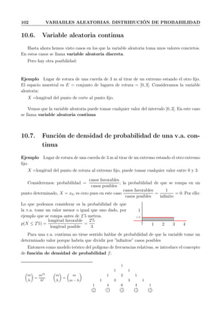 102 VARIABLES ALEATORIAS. DISTRIBUCIÓN DE PROBABILIDAD
10.6. Variable aleatoria continua
Hasta ahora hemos visto casos en los que la variable aleatoria toma unos valores concretos.
En estos casos se llama variable aleatoria discreta.
Pero hay otra posibilidad:
Ejemplo Lugar de rotura de una cuerda de 3 m al tirar de un extremo estando el otro ﬁjo.
El espacio muestral es E = conjunto de lugares de rotura = [0, 3]. Consideramos la variable
aleatoria:
X =longitud del punto de corte al punto ﬁjo.
Vemos que la variable aleatoria puede tomar cualquier valor del intervalo [0, 3]. En este caso
se llama variable aleatoria continua
10.7. Función de densidad de probabilidad de una v.a. con-
tinua
Ejemplo Lugar de rotura de una cuerda de 3 m al tirar de un extremo estando el otro extremo
ﬁjo.
X =longitud del punto de rotura al extremo ﬁjo, puede tomar cualquier valor entre 0 y 3.
Consideremos: probabilidad =
casos favorables
casos posibles
; la probabilidad de que se rompa en un
punto determinado, X = x0, es cero pues en este caso
casos favorables
casos posibles
=
1
inﬁnito
= 0. Por ello:
Lo que podemos considerar es la probabilidad de que
la v.a. tome un valor menor o igual que uno dado, por
ejemplo que se rompa antes de 2’5 metros.
p(X ≤ 2′
5) =
longitud favorable
longitud posible
=
2′
5
3
1/3
1
1 2 3 4
Para una v.a. continua no tiene sentido hablar de probabilidad de que la variable tome un
determinado valor porque habría que dividir por ”inﬁnitos” casos posibles
Entonces como modelo teórico del polígono de frecuencias relativas, se introduce el concepto
de función de densidad de probabilidad f:
m
h
=
m(h
h!
m
h
=
m
m − h
1
1 1
1 2 1
1 3 3 1
1 4 6 4 1
4
0
4
1
4
2
4
3
4
4
 