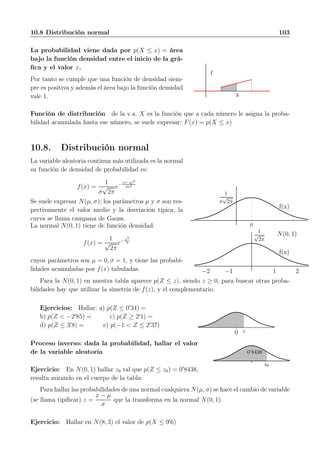 10.8 Distribución normal 103
La probabilidad viene dada por p(X ≤ x) = área
bajo la función densidad entre el inicio de la grá-
ﬁca y el valor x.
Por tanto se cumple que una función de densidad siem-
pre es positiva y además el área bajo la función densidad
vale 1.
f
x
Función de distribución de la v.a. X es la función que a cada número le asigna la proba-
bilidad acumulada hasta ese número, se suele expresar: F(x) = p(X ≤ x)
10.8. Distribución normal
La variable aleatoria continua más utilizada es la normal
su función de densidad de probabilidad es:
f(x) =
1
σ
√
2π
e− (x−µ)2
2σ2
Se suele expresar N(µ, σ); los parámetros µ y σ son res-
pectivamente el valor medio y la desviación típica, la
curva se llama campana de Gauss.
µ
1
σ
√
2π
f(x)
1 2−1−2
1
√
2π
f(x)
N(0, 1)
La normal N(0, 1) tiene de función densidad:
f(x) =
1
√
2π
e− x2
2
cuyos parámetros son µ = 0, σ = 1, y tiene las probabi-
lidades acumuladas por f(x) tabuladas.
Para la N(0, 1) en nuestra tabla aparece p(Z ≤ z), siendo z ≥ 0, para buscar otras proba-
bilidades hay que utilizar la simetría de f(z), y el complementario.
Ejercicios: Hallar: a) p(Z ≤ 0′
34) =
b) p(Z < −2′
85) = c) p(Z ≥ 2′
1) =
d) p(Z ≤ 3′
8) = e) p(−1 < Z ≤ 2′
37)
z0
Proceso inverso: dada la probabilidad, hallar el valor
de la variable aleatoria
Ejercicio: En N(0, 1) hallar z0 tal que p(Z ≤ z0) = 0′
8438,
resulta mirando en el cuerpo de la tabla:
0’8438
z0
Para hallar las probabilidades de una normal cualquiera N(µ, σ) se hace el cambio de variable
(se llama tipiﬁcar) z =
x − µ
σ
que la transforma en la normal N(0, 1).
Ejercicio: Hallar en N(8, 3) el valor de p(X ≤ 9′
6)
 