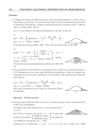 104 VARIABLES ALEATORIAS. DISTRIBUCIÓN DE PROBABILIDAD
Ejemplos
1. Se eligió una muestra de 1000 personas de una determinada población y resultó que su
talla media era de 170 cm, con una desviación típica de 10 cm. Suponiendo que las tallas
se distribuyen normalmente, calcúlese cuantas personas de esa muestra miden: a) Más de
190 cm; b) Entre 160 y 190 cm.
La v.a. X que describe las tallas de la población es del tipo N(170, 10).
a)
p(X > 190) = tipiﬁcando z =
x − µ
σ
=
190 − 170
10
= 2 =
p(Z > 2) = 1 − 0′
9772 = 0′
0228
170 190
Es de esperar que haya 0′
0228 · 1000 = 22′
8 ≈ 23 personas de más de 190 cms.
b)
p(160 < X < 190) =
z1 = 160−170
10
= −1
z2 = 190−170
10
= 2
= p(−1 <
Z < 2) =
p(z < 2) = 0′
9772
p(z < −1) = 1 − 0′
8413 = 0′
1587
= 0′
9772 −
0′
1587 = 0′
8185
O sea 818 personas aproximadamente medirán entre 160 y 190
cm.
170 190160
2. En una prueba de selectividad se ha obtenido de nota media 5’8 y la desviación típica es
1’75. Suponemos que las notas están distribuidas normalmente. Todos los alumnos que
sobrepasen la nota 6’5 serán admitidos en la universidad. ¿Qué porcentaje de admitidos
cabe esperar?
p(X ≥ 6′
5) = tipiﬁcando z =
6′
5 − 5′
8
1′75
= 0′
4 = p(Z ≥
0′
4) = 1 − p(Z ≤ 0′
4) = 1 − 0′
6554 = 0′
3446
Este valor es el tanto por uno, el tanto por ciento será 34’46 %
de admitidos. 5’8 6’5
Ejercicio: Proceso inverso
3. En una normal N(23, 12), hallar el valor de la variable de manera que a su izquierda esté
el 80 % de la probabilidad.
Al contrario que antes buscamos un x concreto tal que p(X ≤
x) = 0′
8
En la N(0, 1) tenemos que si p(Z ≤ z) = 0′
8, el valor más
próximo de la tabla es
0′
7995 por defecto
0′
8023 por exceso
nos quedamos
con 0′
7995 que corresponde con z = 0′
84.
80 %
x
sustituyendo en la tipiﬁcación: z = x−µ
σ
, x = σz + µ = 12z + 23 = 12,0′
84 + 23 = 33′
08
 