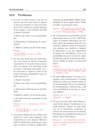10.9 Problemas 107
10.9. Problemas
1. Se tiene un dado correcto, pero de tal
manera que tres caras tienen el número
2, dos caras el número 1 y una cara el nú-
mero 3. Se considera la variable aleatoria
X que asigna a cada resultado del dado
el número obtenido.
a) Hacer una tabla con las probabilida-
des.
b) Representar el histograma de proba-
bilidad.
c) Hallar la media y la desviación típica.
Solución:
xi 1 2 3
pi
2
6
3
6
1
6
µ = 11/6, σ =
√
17/6
2. En una caja donde hay dos bolas blan-
cas y tres negras se efectúa el siguiente
experimento: se sacan dos bolas consecu-
tivas sin reponer. Una bola blanca vale
un punto y una negra, dos puntos. A ca-
da extracción se asigna la suma de los
puntos obtenidos obteniéndose así la va-
riable aleatoria X.
a) Espacio muestral.
b) Hacer una tabla con las probabilida-
des.
c) Representar el histograma de probabi-
lidad.
d) Hallar la media y la desviación típica.
e) El mismo ejercicio reponiendo la bola
cada vez.
Solución: a) E = {bb, bn, nb, nn} b) R =
{2, 3, 4},
c)
xi 2 3 4
pi
2
20
12
20
6
20
µ = 16/5, σ = 3/5
3. Un tirador olímpico da en el blanco una
media de 3 veces cada 5 disparos. Una
competición es a tres disparos. Hallar la
tabla de distribución aleatoria que consi-
dera el número de blancos. Representar
la función de probabilidad. Hallar la pro-
babilidad de hacer algún blanco. Hallar
la media y la desviación típica.
Solución:
xi 0 1 2 3
pi 0’064 0’288 0’432 0’216
µ = 1′
8, σ2
= 0′
72, p(algún blanco) = 0′
936
4. En la fabricación de automóviles de una
determinada marca de cada 1.000 fabri-
cados 10 resultan defectuosos por tér-
mino medio. Se consideran lotes de 4 au-
tomóviles. Hallar la tabla de la distribu-
ción aleatoria que considera el número
de defectuosos en un lote. Representar
la función de probabilidad. ¿Cuál es la
probabilidad de que en un lote de cuatro
automóviles más de la mitad sean defec-
tuosos?. Hallar la media y la desviación
típica.
Solución:
xi 0 1 2 3 4
pi 0’96 0’038 0’0005 0’000004 1
100
4
µ = 0′
03912, σ = 0′
19
5. De cada 2.000 personas a los que se su-
ministra cierto medicamento, 6 resultan
alérgicas al mismo por término medio. Si
en un determinado día se ha suministra-
do el medicamento a 400 personas, ¿cuál
es la probabilidad de que haya al menos
una alérgica?
Solución: p(X ≥ 1) = 1 − p(X = 0) = 1 −
400
0 p0
q400
= 1 − 0′
997400
6. En una urna hay cinco bolas blancas y
cuatro bolas negras. Consideremos la va-
riable aleatoria ”número de bolas blan-
cas” en el experimento consistente en
realizar seis extracciones con devolución.
Determinar la probabilidad de obtener al
menos cuatro bolas blancas.
Solución: Xi = no
de bolas blancas en 6 extrac-
ciones con devolución p(al menos 4 blancas) =
p(X ≥ 4) = 0′
2455
 