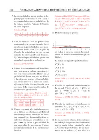 108 VARIABLES ALEATORIAS. DISTRIBUCIÓN DE PROBABILIDAD
7. La probabilidad de que un hombre al dis-
parar pegue en el blanco es 1/3. Hallar y
representar la función de probabilidad de
la variable aleatoria ”número de blancos
en cinco disparos”.
Solución: B(5, 1
3 )
xi 0 1 2 3 4 5
pi 0’12 0’31 0’31 0’15 0’03 0’0039
8. Una determinada raza de perros tiene
cuatro cachorros en cada camada. Supo-
niendo que la probabilidad de que un ca-
chorro sea macho es de 0’55, se pide: a)
Calcular la probabilidad de que en una
camada dos exactamente sean hembras.
b) Calcular la probabilidad de que en una
camada al menos dos sean hembras.
Solución: a) 0’36, b) 0’609
9. En una urna que contiene tres bolas blan-
cas y una negra se realizan tres extraccio-
nes con reemplazamiento. Hallar: a) La
probabilidad de que una bola sea blanca
y las otras dos negras. b) La probabili-
dad de que una bola al menos sea blanca.
c) La tabla de distribución binomial para
este caso. d) La representación gráﬁca de
la función de probabilidad.
Solución: X= sacar blanca, B(3,3/4), a) p(X =
1) = 9/64 = 0′
1406, b) p(X ≥ 1) = 1 − p(X <
1) = 1 − 0′
0156 = 0′
9844
Xi 0 1 2 3
Pi 0’015 0’1406 0’4218 0’4218
Fi 0’015 0’1562 0’578 1
10. En una prueba de selectividad se suspen-
de al 15 % de los estudiantes. a) Hallar el
número esperado (o media) de los alum-
nos suspendidos y la desviación típica si,
entre los estudiantes presentados se eli-
gen 2.000. b) Hallar la probabilidad de
que suspendan de un grupo de 6 alum-
nos: I) como máximo 2; II) por lo menos
la mitad.
Solución: a) Bin(2000,0’15) prob susp 0’15, me-
dia np = 300, destip
√
npq =
√
255 b) B(6,0’15)
I) p(X ≤ 2) = p(X = 0) + p(X = 1) + p(X =
2) =
2
x=0
6
x
0′
15x
,0′
856−x
= 0′
9526 , p(X ≥
3) = 1 − p(X ≤ 2) = 1 − 0′
9526 = 0′
04735
11. Dada la función de gráﬁca:
h
1
1 2 3 4 5 6 7 8 9
a) Hallar h para que cumpla las condi-
ciones de función de densidad de proba-
bilidad.
b) Hallar las siguientes probabilidades:
P(X ≤ 2)
P(X ≤ 6)
P(X ≥ 10)
P(3 ≤ X ≤ 6)
se usa Thales a) 1/3; b1) 1/18; b2) 17/18; b3)
0; b4) 4/9
12. Calcular las siguientes probabilidades en
la normal N(0, 1) a) p(z ≤ 2′
78); b)
p(z ≤ −0′
94); c) p(z ≤ −1′
7); d)
p(−1′
24 ≤ z ≤ 2′
16)
Solución: a) 0’9973, b) 0’1736, c) 0’0446, d)
0’8771
13. Calcular las siguientes probabilidades en
la normal N(3, 5) a) p(x ≤ 4′
3); b) p(x <
−1); c) p(2 ≤ x ≤ 10)
Solución: a) 0’6026, b) 0’2119, c) 0’9192-
0’4207=0’4985
14. Se supone que la estancia de los enfermos
en un hospital sigue una distribución nor-
mal de media 8 días y desviación típica
3. Calcular la probabilidad de que la es-
tancia de un enfermo, a) sea inferior a
 