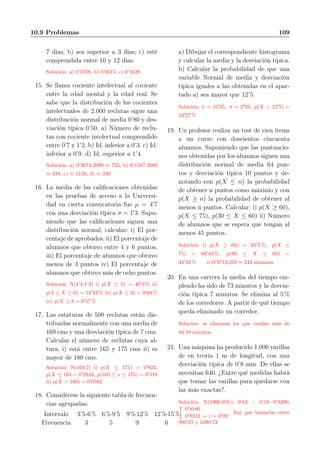 10.9 Problemas 109
7 días; b) sea superior a 3 días; c) esté
comprendida entre 10 y 12 días.
Solución: a) 0’3708, b) 0’9515, c) 0’1628
15. Se llama cociente intelectual al cociente
entre la edad mental y la edad real. Se
sabe que la distribución de los cocientes
intelectuales de 2.000 reclutas sigue una
distribución normal de media 0’80 y des-
viación típica 0’50. a) Número de reclu-
tas con cociente intelectual comprendido
entre 0’7 y 1’2. b) Id. inferior a 0’3. c) Id.
inferior a 0’9. d) Id. superior a 1’4.
Solución: a) 0’3674.2000 ≈ 735, b) 0’1587.2000
≈ 318, c) ≈ 1159, d) ≈ 230
16. La media de las caliﬁcaciones obtenidas
en las pruebas de acceso a la Universi-
dad en cierta convocatoria fue µ = 4′
7
con una desviación típica σ = 1′
3. Supo-
niendo que las caliﬁcaciones siguen una
distribución normal, calcular: i) El por-
centaje de aprobados. ii) El porcentaje de
alumnos que obtuvo entre 4 y 6 puntos.
iii) El porcentaje de alumnos que obtuvo
menos de 3 puntos iv) El porcentaje de
alumnos que obtuvo más de ocho puntos.
Solución: N(4’4,1’3) i) p(X ≥ 5) = 40′
9 % ii)
p(4 ≤ X ≤ 6) = 54′
32 % iii) p(X ≤ 3) = 9′
68 %
iv) p(X ≥ 8 = 0′
57 %
17. Las estaturas de 500 reclutas están dis-
tribuidas normalmente con una media de
169 cms y una desviación típica de 7 cms.
Calcular el número de reclutas cuya al-
tura, i) está entre 165 y 175 cms ii) es
mayor de 180 cms.
Solución: N(169,7) i) p(X ≤ 175) = 0′
823,
p(X ≤ 165 = 0′
2843, p(165 ≤ x ≤ 175) = 0′
518
ii) p(X > 180) = 0′
0582
18. Considérese la siguiente tabla de frecuen-
cias agrupadas:
Intervalo 3’5-6’5 6’5-9’5 9’5-12’5 12’5-15’5
Frecuencia 3 5 9 6
a) Dibujar el correspondiente histograma
y calcular la media y la desviación típica.
b) Calcular la probabilidad de que una
variable Normal de media y desviación
típica iguales a las obtenidas en el apar-
tado a) sea mayor que 12’5.
Solución: ¯x = 10′
35, σ = 2′
93, p(X > 12′
5) =
23′
27 %
19. Un profesor realiza un test de cien items
a un curso con doscientos cincuenta
alumnos. Suponiendo que las puntuacio-
nes obtenidas por los alumnos siguen una
distribución normal de media 64 pun-
tos y desviación típica 10 puntos y de-
notando con p(X ≤ n) la probabilidad
de obtener n puntos como máximo y con
p(X ≥ n) la probabilidad de obtener al
menos n puntos. Calcular: i) p(X ≥ 60),
p(X ≤ 75), p(30 ≤ X ≤ 60) ii) Número
de alumnos que se espera que tengan al
menos 45 puntos.
Solución: i) p(X ≥ 60) = 65′
5 %, p(X ≤
75) = 86′
43 %, p(30 ≤ X ≤ 60) =
34′
43 % ii)0′
9713,250 ≈ 243 alumnos
20. En una carrera la media del tiempo em-
pleado ha sido de 73 minutos y la desvia-
ción típica 7 minutos. Se elimina al 5 %
de los corredores. A partir de qué tiempo
queda eliminado un corredor.
Solución: se eliminan los que tardan más de
84’48 minutos
21. Una máquina ha producido 1.000 varillas
de en teoría 1 m de longitud, con una
desviación típica de 0’8 mm. De ellas se
necesitan 640. ¿Entre qué medidas habrá
que tomar las varillas para quedarse con
las más exactas?.
Solución: N(1000,0’8)); 0’64 + 0’18=0’8200;
0′
8186
0′
8212 → z = 0′
92
hay que tomarlas entre
999’27 y 1000’73
 