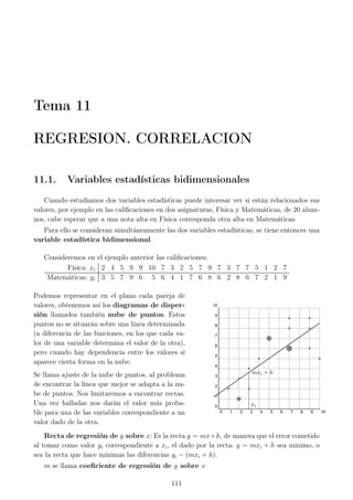 Tema 11
REGRESION. CORRELACION
11.1. Variables estadísticas bidimensionales
Cuando estudiamos dos variables estadísticas puede interesar ver si están relacionados sus
valores, por ejemplo en las caliﬁcaciones en dos asignaturas, Física y Matemáticas, de 20 alum-
nos, cabe esperar que a una nota alta en Física corresponda otra alta en Matemáticas.
Para ello se consideran simultáneamente las dos variables estadísticas, se tiene entonces una
variable estadística bidimensional.
Consideremos en el ejemplo anterior las caliﬁcaciones:
Física: xi 2 4 5 9 9 10 7 3 2 5 7 9 7 3 7 7 5 1 2 7
Matemáticas: yi 3 5 7 9 6 5 6 4 1 7 6 8 6 2 8 6 7 2 1 9
Podemos representar en el plano cada pareja de
valores, obtenemos así los diagramas de disper-
sión llamados también nube de puntos. Estos
puntos no se situarán sobre una línea determinada
(a diferencia de las funciones, en los que cada va-
lor de una variable determina el valor de la otra),
pero cuando hay dependencia entre los valores sí
aparece cierta forma en la nube.
Se llama ajuste de la nube de puntos, al problema
de encontrar la línea que mejor se adapta a la nu-
be de puntos. Nos limitaremos a encontrar rectas.
Una vez halladas nos darán el valor más proba-
ble para una de las variables correspondiente a un
valor dado de la otra.
0 1 2 3 4 5 6 7 8 9 10
0
1
2
3
4
5
6
7
8
9
10
xi
mxi + h
Recta de regresión de y sobre x: Es la recta y = mx+h, de manera que el error cometido
al tomar como valor yi correspondiente a xi, el dado por la recta: y = mxi + h sea mínimo, o
sea la recta que hace mínimas las diferencias yi − (mxi + h).
m se llama coeﬁciente de regresión de y sobre x
111
 