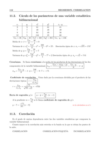 112 REGRESION. CORRELACION
11.2. Cáculo de los parámetros de una variable estadística
bidimensional
xi yi x2
i y2
i xi · yi
9 9 81 81 81
7 7 49 49 49
8 7 64 49 56
12 5 144 25 60
Σxi = 36 Σyi = 28 Σx2
i = 338 Σy2
i = 204 Σxi · yi = 246
Media de x: ¯x =
Σxi
N
=
36
4
= 9
Varianza de x: σ2
x =
Σx2
i
N
− ¯x2
=
338
4
− 92
= 3′
5 Desviación típica de x: σx =
√
3′5 = 1′
87
Media de y: ¯y =
Σyi
N
=
28
4
= 7
Varianza de y: σ2
y =
Σy2
i
N
− ¯y2
=
204
4
− 72
= 2 Desviación típica de y: σy =
√
2 = 1′
41
Covarianza. Se llama covarianza a la media de los productos de las desviaciones de las dos
componentes de la variable bidimensional, σxy =
Σ(xi − ¯x)(yi − ¯y)
N
=
Σxi · yi
N
− ¯x · ¯y
σxy =
Σxi · yi
N
− ¯x · ¯y =
246
4
− 9 · 7 = −1′
5
Coeﬁciente de correlación. Viene dado por la covarianza dividida por el producto de las
desviaciones típicas: r =
σxy
σx.σy
r =
σxy
σx.σy
=
−1′
5
√
3′5 ·
√
2
= −0′
56
Recta de regresión y/x: y − ¯y =
σxy
σ2
x
· (x − ¯x)
A la pendiente m =
σxy
σ2
x
se le llama coeﬁciente de regresión de y/x
y − 7 =
−1′
5
3′5
(x − 9) en la calculadora m es b
11.3. Correlación
Es el grado de mutua dependencia entre las dos variables estadísticas que componen la
variable bidimensional.
Cuanto mayor es la correlación más estrecha es la banda en la que se sitúan los puntos de
la nube.
CORRELACIÓN CORRELACIÓN PEQUEÑA INCORRELACIÓN
 