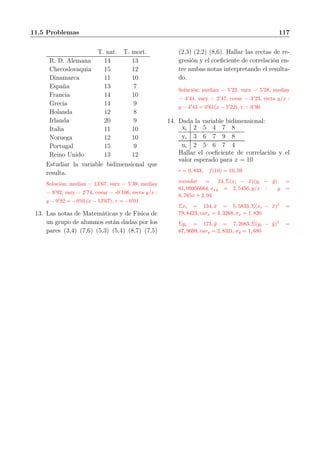 11.5 Problemas 117
T. nat. T. mort.
R. D. Alemana 14 13
Checoslovaquia 15 12
Dinamarca 11 10
España 13 7
Francia 14 10
Grecia 14 9
Holanda 12 8
Irlanda 20 9
Italia 11 10
Noruega 12 10
Portugal 15 9
Reino Unido 13 12
Estudiar la variable bidimensional que
resulta.
Solución: mediax = 13’67, varx = 5’39, mediay
= 9’92, vary = 2’74, covar = -0’106, recta y/x :
y − 9′
92 = −0′
01(x − 13′
67), r = −0′
01
13. Las notas de Matemáticas y de Física de
un grupo de alumnos están dadas por los
pares (3,4) (7,6) (5,3) (5,4) (8,7) (7,5)
(2,3) (2,2) (8,6). Hallar las rectas de re-
gresión y el coeﬁciente de correlación en-
tre ambas notas interpretando el resulta-
do.
Solución: mediax = 5’22, varx = 5’28, mediay
= 4’44, vary = 2’47, covar = 3’23, recta y/x :
y − 4′
44 = 0′
61(x − 5′
22), r = 0’90
14. Dada la variable bidimensional:
xi 2 5 4 7 8
yi 3 6 7 9 8
ni 2 5 6 7 4
Hallar el coeﬁciente de correlación y el
valor esperado para x = 10
r = 0, 833, f(10) = 10, 59
numdat = 24, Σ(xi − ¯x)(yi − ¯y) =
61, 09356664, σxy = 2, 5456, y/x : y =
0, 765x + 2, 94
Σxi = 134, ¯x = 5, 5833, Σ(xi − ¯x)2
=
79, 8423, varx = 3, 3268, σx = 1, 820
Σyi = 173, ¯y = 7, 2083, Σ(yi − ¯y)2
=
67, 9699, vary = 2, 8321, σy = 1, 680
 