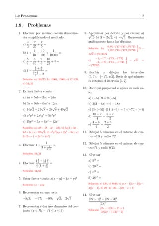 1.9 Problemas 7
1.9. Problemas
1. Efectuar por mínimo común denomina-
dor simpliﬁcando el resultado:
a)
4
3
−
2
25
+
7
5
=
b) 1 +
1
10
−
10
100
+
1
10000
=
c)
5
4
−
3
10
+
9
6
−
10
25
+ 4 =
d) 1 −
1
5
+ 3
4
1
2
+ 3
4
5
− 2
=
Solución: a) 199/75, b) 10001/10000, c) 121/20,
d) 54/35
2. Extraer factor común
a) 8a + 5ab − 3ac − 2da
b) 3a + 9ab − 6ad + 12ca
c) 14
√
2 − 21
√
8 + 28
√
8 + 49
√
2
d) x3
y3
+ 2x2
y4
− 5x3
y2
e) 15x2
− 3x + 6x3
− 12x7
Solución: a) a(8 + 5b − 3c − 2d), b) 3a(1 + 3b −
2d + 4c), c) 105
√
2, d) x2
y2
(xy + 2y2
− 5x), e)
3x(5x − 1 + 2x2
− 4x6
)
3. Efectuar 1 +
1
3 + 1
2+ 1
3
=
Solución: 31/24
4. Efectuar
3
5
+ 1
2
2
3
3
4
1 + 2
5
=
Solución: 44/63
5. Sacar factor común x(x − y) − (x − y)2
Solución: (x − y)y
6. Representar en una recta
−8/3; −4′
7; −0′
9;
√
2; 2
√
3
7. Representar y dar tres elementos del con-
junto {x ∈ R/ − 1′
4 ≤ x ≤ 3}
8. Aproximar por defecto y por exceso: a)
√
19 b) 3 − 2
√
2; c) −
√
3. Representar
gráﬁcamente hasta las décimas.
Solución: b)
0, 0′
1, 0′
17, 0′
171, 0′
1715
1, 0′
2, 0′
18, 0′
172, 0′
1716
3 −
2
√
2 = 0′
171572
c)
−1, −1′
7, −1′
73, −1′
732
−2, −1′
8, −1′
74, , −1′
733
−
√
3 =
−1′
73205
9. Escribir y dibujar los intervalos
(3, 6); [−1′
3,
√
2]. Decir de qué número
es entorno el intervalo [3, 7].
10. Decir qué propiedad se aplica en cada ca-
so:
a) (−5) · 9 = 9.(−5)
b) 3(2 − 6x) = 6 − 18x
c) [3 · (−5)] · [14 · (−4)] = 3 · (−70) · (−4)
d)
10 + x
4
=
5 + x
2
e)
4 + 6
4
=
2 + 3
2
11. Dibujar 5 números en el entorno de cen-
tro −1′
9 y radio 0′
2.
12. Dibujar 5 números en el entorno de cen-
tro 0′
1 y radio 0′
25.
13. Efectuar
a) 5(4
=
b) 20(3
=
c) x(5
=
d) 28(x
=
Solución: a) 120, b) 6840, c) x(x− 1)(x− 2)(x−
3)(x − 4), d) 28 · 27 · 26 . . . (28 − x + 1)
14. Efectuar
(2x − 1)! + (2x − 3)!
(2x)!
Solución:
(2x − 1)(2x − 2) + 1
2x(2x − 1)(2x − 2)
 