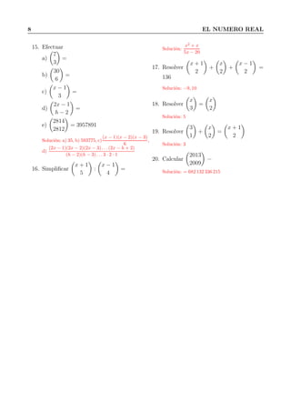 8 EL NUMERO REAL
15. Efectuar
a)
7
3
=
b)
30
6
=
c)
x − 1
3
=
d)
2x − 1
h − 2
=
e)
2814
2812
= 3957891
Solución: a) 35, b) 593775, c)
(x − 1)(x − 2)(x − 3)
6
,
d)
(2x − 1)(2x − 2)(2x − 3) . . . (2x − h + 2)
(h − 2)(h − 3) . . . 3 · 2 · 1
16. Simpliﬁcar
x + 1
5
:
x − 1
4
=
Solución:
x2
+ x
5x − 20
17. Resolver
x + 1
2
+
x
2
+
x − 1
2
=
136
Solución: −9, 10
18. Resolver
x
3
=
x
2
Solución: 5
19. Resolver
3
1
+
x
2
=
x + 1
2
Solución: 3
20. Calcular
2013
2009
=
Solución: = 682 132 336 215
 