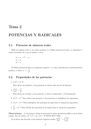 Tema 2
POTENCIAS Y RADICALES
2.1. Potencias de números reales
Dado un número real a y un entero positivo n se deﬁne potencia de base a y exponente n
como el producto de a por sí mismo n veces.
an
= a · · ·(n)
· · ·a
a1
= a
a0
= 1
Se deﬁne potencia de base a y exponente negativo −n, como 1 partido por la misma potencia
positiva, es decir: a−n
=
1
an
2.2. Propiedades de las potencias
1. (a.b)x
= ax
.bx
Para elevar un producto a una potencia se elevan cada uno de los factores.
2.
a
b
x
=
ax
bx
Para elevar un cociente a una potencia, se eleva el numerador y el denominador.
3. (ax
)y
= ax.y
Para elevar una potencia a otra potencia se multiplican los exponentes.
4. ax
.ay
= ax+y
Para multiplicar dos potencias de igual base se suman los exponentes.
5.
ax
ay
= ax−y
Para dividir dos potencias de la misma base se restan los exponentes.
Observaciones: 1) con sumas o restas de potencias la unica operacion posible es sacar factor
común. Por ese motivo: 32
+ 52
= (3 + 5)2
= 82
ESTA MUY MAL.
2) al elevar una fracción a una potencia negativa resulta:
a
b
−x
=
b
a
x
9
 