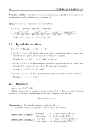 10 POTENCIAS Y RADICALES
Notación cientíﬁca: Consiste en expresar un número como el producto de un número con
una cifra entera multiplicado por una potencia de 10:
Ejemplos: Efectuar y expresar en notación cientíﬁca:
1. 53! · 54! = 4′
274 · 1069
· 2′
308 · 1071
= 9′
864 · 10140
2.
3 · 10−28
· 5 · 1015
2 · 1017 − 5′03 · 1015
=
3 · 10−28
· 5 · 1015
200 · 1015 − 5′03 · 1015
=
15 · 10−13
194′97 · 1015
≈
0′
0769 · 10−13
1015
=
0′
0769 · 10−28
= 7′
69 · 10−2
· 10−28
= 7′
69 · 10−30
2.3. Igualdades notables
1. (−a)2
= a2
. Ejemplo: (−x + 3)2
= (x − 3)2
2. (a + b)2
= a2
+ b2
+ 2ab. El cuadrado de una suma es igual al cuadrado del primero, más
el cuadrado del segundo, más el doble del primero por el segundo.
Ejemplo: [(x + y) + 2z]2
= (x + y)2
+ (2z)2
+ 4z(x + y)
3. (a − b)2
= a2
+ b2
− 2ab. El cuadrado de una resta es igual al cuadrado del primero, más
el cuadrado del segundo, menos el doble del primero por el segundo.
Ejemplo: (2x − y2
)2
= 4x2
+ y4
− 4xy2
4. (a + b)(a − b) = a2
− b2
. Suma por diferencia es igual a la diferencia de los cuadrados.
Ejemplo: (x4
− 1) = (x2
+ 1)(x2
− 1)
2.4. Radicales
Son del tipo
√
3,
5
√
17,
3
√
64.
Dado un número real a y un número natural n distinto de 0 , se dice que el número b es raíz
de índice n del número a cuando la potencia de b de exponente n es a. Es decir:
n
√
a = b cuando bn
= a
Observaciones: 1) Se dan los siguientes nombres en n
√
a = b
a = radicando, b =raíz, n = índice (n = 2 no se pone), n
√
a = radical
2)
RADICANDO POSITIVO
índice par −→ 2 raíces; ejemplo:
√
4 = ±2
índice impar −→ 1 raíz; ejemplo: 3
√
125 = 5
RADICANDO NEGATIVO
índice par −→ ninguna raíz real; ejemplo:
√
−4
índice impar −→ 1 raíz; ejemplo: 3
√
−8 = −2
 