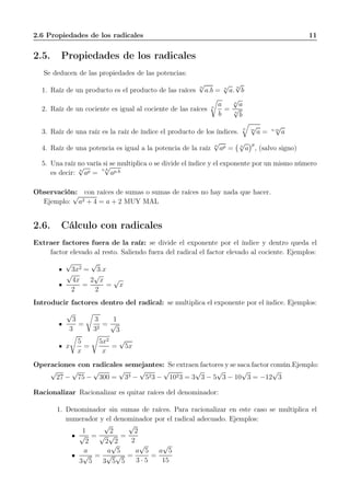 2.6 Propiedades de los radicales 11
2.5. Propiedades de los radicales
Se deducen de las propiedades de las potencias:
1. Raíz de un producto es el producto de las raíces
n
√
a.b = n
√
a.
n
√
b
2. Raíz de un cociente es igual al cociente de las raíces n
a
b
=
n
√
a
n
√
b
3. Raíz de una raíz es la raíz de índice el producto de los índices.
n m
√
a = n.m
√
a
4. Raíz de una potencia es igual a la potencia de la raíz n
√
ap = n
√
a
p
, (salvo signo)
5. Una raíz no varía si se multiplica o se divide el índice y el exponente por un mismo número
es decir: n
√
ap =
n.h
√
ap.h
Observación: con raíces de sumas o sumas de raíces no hay nada que hacer.
Ejemplo:
√
a2 + 4 = a + 2 MUY MAL
2.6. Cálculo con radicales
Extraer factores fuera de la raíz: se divide el exponente por el índice y dentro queda el
factor elevado al resto. Saliendo fuera del radical el factor elevado al cociente. Ejemplos:
√
3x2 =
√
3.x
√
4x
2
=
2
√
x
2
=
√
x
Introducir factores dentro del radical: se multiplica el exponente por el índice. Ejemplos:
√
3
3
=
3
32
=
1
√
3
x
5
x
=
5x2
x
=
√
5x
Operaciones con radicales semejantes: Se extraen factores y se saca factor común.Ejemplo:
√
27 −
√
75 −
√
300 =
√
33 −
√
523 −
√
1023 = 3
√
3 − 5
√
3 − 10
√
3 = −12
√
3
Racionalizar Racionalizar es quitar raíces del denominador:
1. Denominador sin sumas de raíces. Para racionalizar en este caso se multiplica el
numerador y el denominador por el radical adecuado. Ejemplos:
1
√
2
=
√
2
√
2
√
2
=
√
2
2
a
3
√
5
=
a
√
5
3
√
5
√
5
=
a
√
5
3 · 5
=
a
√
5
15
 