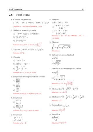 2.8 Problemas 13
2.8. Problemas
1. Calcular las potencias:
(−3)2
; −32
; (−0′
15)2
; 0′
014
; (−2/3)3
Solución: 9, −9, 0′
0225, 0′
00000001, −8/27
2. Reducir a una sola potencia
a) (−1/2)2
.(1/2)5
.(1/2)3
.(1/2) =
b) {[(−0′
1)2
]3
}3
=
c) [(−1/2)2
]5
=
Solución: a) (1/2)11
, b) (0′
1)18
, c)
1
2
10
3. Efectuar (−1/2)2
+ (3/2)3
− (5/3)2
=
Solución: 61/72
4. Calcular
a) (−1/2)−1
=
b) [(16/5) − 1′
2]−3
=
c)
1
5
− 2
−2
=
Solución: a) −2, b) 1/8, c) 25/81
5. Simpliﬁcar descomponiendo en factores:
a)
3024
4200
b)
441
1350
c)
1331
165
Solución: a) 18/25, b) 49/150, c) 121/15
6. Simpliﬁcar
a)
a2
− 9
2a − 6
b)
14a2
+ 3
7a
Solución: a) (a + 3)/2, b)no se puede,
7. Simpliﬁcar
(p2
− 4)−1
(p2 − 2p)−1
Solución: p/(p + 2)
8. Efectuar:
a) 1′
2 · 1015
· 2 · 10−8
b)
4′
2 · 1013
+ 2 · 1019
2 · 10−8
c)
3′
2 · 107
− 4 · 108
2 · 108 + 105
Solución: a) 2′
4 · 107
, b) 1′
0000021 · 1027
, c)
−1 · 83908
9. Efectuar
1 + 6 + 5 +
√
16
Solución: 2
10. Extraer factores del radical
a)
√
54
b)
27x10
y8
11. Introducir factores dentro del radical
a) x
1
x
b)
a − b
a + b
a + b
a − b
Solución: a)
√
x , b)
(a − b)
(a + b)
12. Efectuar 2a
√
3 −
√
27a2 + 2
√
12
Solución: (−a + 4)
√
3
13. Efectuar 4
√
12 −
3
2
√
48 +
2
3
√
27 +
3
5
√
75
Solución: 7
√
3
14. Racionalizar
1
2 − 2
√
2
Solución:
−1 −
√
2
2
15. Simpliﬁcar
12
8
3 15
−7
6
75
19
12
Solución: 2
16
3 3
−1
12 5
−13
3
 