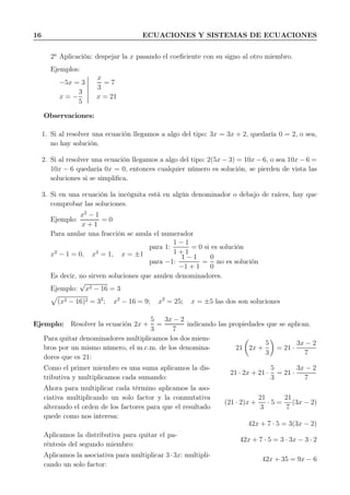 16 ECUACIONES Y SISTEMAS DE ECUACIONES
2a
Aplicación: despejar la x pasando el coeﬁciente con su signo al otro miembro.
Ejemplos:
−5x = 3
x
3
= 7
x = −
3
5
x = 21
Observaciones:
1. Si al resolver una ecuación llegamos a algo del tipo: 3x = 3x + 2, quedaría 0 = 2, o sea,
no hay solución.
2. Si al resolver una ecuación llegamos a algo del tipo: 2(5x − 3) = 10x − 6, o sea 10x − 6 =
10x − 6 quedaría 0x = 0, entonces cualquier número es solución, se pierden de vista las
soluciones si se simpliﬁca.
3. Si en una ecuación la incógnita está en algún denominador o debajo de raíces, hay que
comprobar las soluciones.
Ejemplo:
x2
− 1
x + 1
= 0
Para anular una fracción se anula el numerador
x2
− 1 = 0, x2
= 1, x = ±1
para 1:
1 − 1
1 + 1
= 0 si es solución
para −1:
1 − 1
−1 + 1
=
0
0
no es solución
Es decir, no sirven soluciones que anulen denominadores.
Ejemplo:
√
x2 − 16 = 3
(x2 − 16)2 = 32
; x2
− 16 = 9; x2
= 25; x = ±5 las dos son soluciones
Ejemplo: Resolver la ecuación 2x +
5
3
=
3x − 2
7
indicando las propiedades que se aplican.
Para quitar denominadores multiplicamos los dos miem-
bros por un mismo número, el m.c.m. de los denomina-
dores que es 21:
21 2x +
5
3
= 21 ·
3x − 2
7
Como el primer miembro es una suma aplicamos la dis-
tributiva y multiplicamos cada sumando:
21 · 2x + 21 ·
5
3
= 21 ·
3x − 2
7
Ahora para multiplicar cada término aplicamos la aso-
ciativa multiplicando un solo factor y la conmutativa
alterando el orden de los factores para que el resultado
quede como nos interesa:
(21 · 2)x +
21
3
· 5 =
21
7
(3x − 2)
42x + 7 · 5 = 3(3x − 2)
Aplicamos la distributiva para quitar el pa-
réntesis del segundo miembro:
42x + 7 · 5 = 3 · 3x − 3 · 2
Aplicamos la asociativa para multiplicar 3·3x: multipli-
cando un solo factor:
42x + 35 = 9x − 6
 