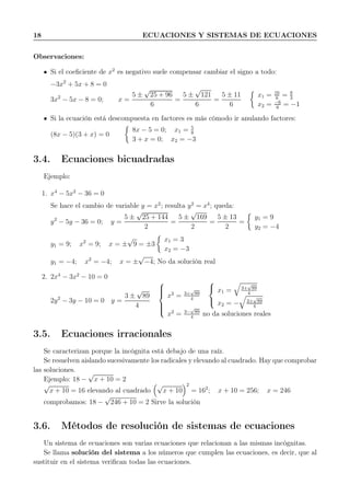 18 ECUACIONES Y SISTEMAS DE ECUACIONES
Observaciones:
Si el coeﬁciente de x2
es negativo suele compensar cambiar el signo a todo:
−3x2
+ 5x + 8 = 0
3x2
− 5x − 8 = 0; x =
5 ±
√
25 + 96
6
=
5 ±
√
121
6
=
5 ± 11
6
x1 = 16
6
= 8
3
x2 = −6
6
= −1
Si la ecuación está descompuesta en factores es más cómodo ir anulando factores:
(8x − 5)(3 + x) = 0
8x − 5 = 0; x1 = 5
8
3 + x = 0; x2 = −3
3.4. Ecuaciones bicuadradas
Ejemplo:
1. x4
− 5x2
− 36 = 0
Se hace el cambio de variable y = x2
; resulta y2
= x4
; queda:
y2
− 5y − 36 = 0; y =
5 ±
√
25 + 144
2
=
5 ±
√
169
2
=
5 ± 13
2
=
y1 = 9
y2 = −4
y1 = 9; x2
= 9; x = ±
√
9 = ±3
x1 = 3
x2 = −3
y1 = −4; x2
= −4; x = ±
√
−4; No da solución real
2. 2x4
− 3x2
− 10 = 0
2y2
− 3y − 10 = 0 y =
3 ±
√
89
4



x2
= 3+
√
89
4



x1 = 3+
√
89
4
x2 = − 3+
√
89
4
x2
= 3−
√
89
4
no da soluciones reales
3.5. Ecuaciones irracionales
Se caracterizan porque la incógnita está debajo de una raíz.
Se resuelven aislando sucesivamente los radicales y elevando al cuadrado. Hay que comprobar
las soluciones.
Ejemplo: 18 −
√
x + 10 = 2
√
x + 10 = 16 elevando al cuadrado
√
x + 10
2
= 162
; x + 10 = 256; x = 246
comprobamos: 18 −
√
246 + 10 = 2 Sirve la solución
3.6. Métodos de resolución de sistemas de ecuaciones
Un sistema de ecuaciones son varias ecuaciones que relacionan a las mismas incógnitas.
Se llama solución del sistema a los números que cumplen las ecuaciones, es decir, que al
sustituir en el sistema veriﬁcan todas las ecuaciones.
 