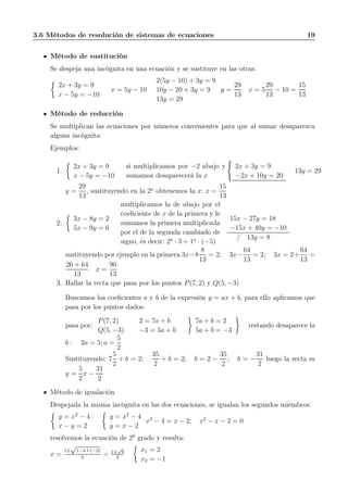 3.6 Métodos de resolución de sistemas de ecuaciones 19
Método de sustitución
Se despeja una incógnita en una ecuación y se sustituye en las otras:
2x + 3y = 9
x − 5y = −10
x = 5y − 10
2(5y − 10) + 3y = 9
10y − 20 + 3y = 9
13y = 29
y =
29
13
x = 5
29
13
− 10 =
15
13
Método de reducción
Se multiplican las ecuaciones por números convenientes para que al sumar desaparezca
alguna incógnita:
Ejemplos:
1.
2x + 3y = 9
x − 5y = −10
si multiplicamos por −2 abajo y
sumamos desaparecerá la x
2x + 3y = 9
−2x + 10y = 20
13y = 29
y =
29
13
, sustituyendo en la 2a
obtenemos la x: x =
15
13
2.
3x − 8y = 2
5x − 9y = 6
multiplicamos la de abajo por el
coeﬁciente de x de la primera y le
sumamos la primera multiplicada
por el de la segunda cambiado de
signo, es decir: 2a
· 3 + 1a
· (−5)
15x − 27y = 18
−15x + 40y = −10
/ 13y = 8
sustituyendo por ejemplo en la primera 3x−8
8
13
= 2; 3x−
64
13
= 2; 3x = 2+
64
13
=
26 + 64
13
x =
90
13
3. Hallar la recta que pasa por los puntos P(7, 2) y Q(5, −3)
Buscamos los coeﬁcientes a y b de la expresión y = ax + b, para ello aplicamos que
pasa por los puntos dados:
pasa por:
P(7, 2)
Q(5, −3)
2 = 7a + b
−3 = 5a + b
7a + b = 2
5a + b = −3
restando desaparece la
b : 2a = 5; a =
5
2
Sustituyendo: 7
5
2
+ b = 2;
35
2
+ b = 2; b = 2 −
35
2
; b = −
31
2
luego la recta es
y =
5
2
x −
31
2
Método de igualación
Despejada la misma incógnita en las dos ecuaciones, se igualan los segundos miembros:
y = x2
− 4
x − y = 2
y = x2
− 4
y = x − 2
x2
− 4 = x − 2; x2
− x − 2 = 0
resolvemos la ecuación de 20
grado y resulta:
x =
1±
√
1−4·1·(−2)
2
= 1±
√
9
2
x1 = 2
x2 = −1
 