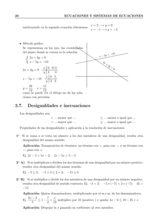 20 ECUACIONES Y SISTEMAS DE ECUACIONES
sustituyendo en la segunda ecuación obtenemos:
x = 2 −→ y = 0
x = −1 −→ y = −3
Método gráﬁco
Se representan en los ejes, las coordenadas
del punto donde se cortan es la solución:
2x + 3y = 9
x − 5y = −10
2x + 3y = 9
x 0 9/2
y 3 0
x − 5y = −10
x 0 5
y 2 3
y =
29
13
, x =
15
13
como se puede ver el dibujo no da las solu-
ciones con precisión.
x − 5y = −10
2x +
3y =
9
3.7. Desigualdades e inecuaciones
Las desigualdades son:
< ... menor que ... ≤ ... menor o igual que ...
> ... mayor que ... ≥ ... mayor o igual que ...
Propiedades de las desigualdades y aplicación a la resolución de inecuaciones:
1a
Si se suma o se resta un número a los dos miembros de una desigualdad, resulta otra
desigualdad del mismo sentido.
Aplicación: Transposición de términos: un término con +, pasa con −, y un término con
−, pasa con +.
Ej. 2x − 5 < 5x − 2; 2x − 5x < 5 − 2
2a
A) Si se multiplican o dividen los dos términos de una desigualdad por un número positivo,
resulta otra desigualdad del mismo sentido.
Ej. −5 ≤ 2; −5 × 3 ≤ 2 × 3; −15 ≤ 6
2a
B) Si se multiplica o divide los dos miembros de una desigualdad por un número negativo,
resulta otra desigualdad de sentido contrario. Ej. −5 < 2; −5×(−7) < 2×(−7); 35 >
−14
Aplicación: Quitar denominadores, multiplicando por el m.c.m, de los denominadores.
Ej.
2x − 3
5
≤ 1 −
7
2
+
x
10
multiplico por 10 (positivo ) y queda: 4x − 6 ≤ 10 − 35 + x
Aplicación: Despejar la x pasando su coeﬁciente al otro miembro.
 