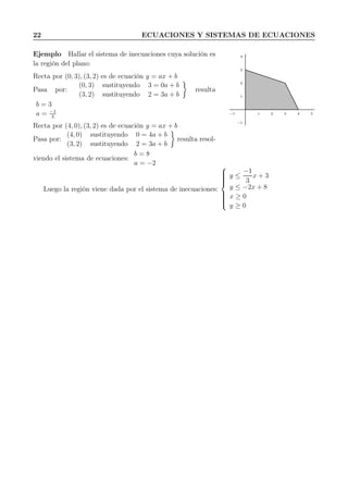 22 ECUACIONES Y SISTEMAS DE ECUACIONES
Ejemplo Hallar el sistema de inecuaciones cuya solución es
la región del plano:
Recta por (0, 3), (3, 2) es de ecuación y = ax + b
Pasa por:
(0, 3) sustituyendo 3 = 0a + b
(3, 2) sustituyendo 2 = 3a + b
resulta
b = 3
a = −1
3
Recta por (4, 0), (3, 2) es de ecuación y = ax + b
Pasa por:
(4, 0) sustituyendo 0 = 4a + b
(3, 2) sustituyendo 2 = 3a + b
resulta resol-
viendo el sistema de ecuaciones:
b = 8
a = −2
1
2
3
4
−1
1 2 3 4 5−1
Luego la región viene dada por el sistema de inecuaciones:



y ≤
−1
3
x + 3
y ≤ −2x + 8
x ≥ 0
y ≥ 0
 