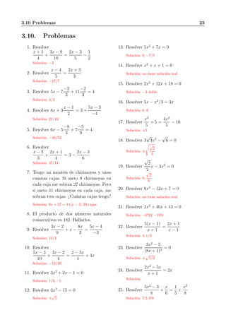 3.10 Problemas 23
3.10. Problemas
1. Resolver
x + 1
4
+
3x − 9
10
=
2x − 3
5
−
1
2
Solución: −3
2. Resolver
x − 4
5
=
2x + 3
3
Solución: −27/7
3. Resolver 5x − 7
−2
3
+ 11
−2
3
= 4
Solución: 4/3
4. Resolver 8x + 3
x − 1
2
= 3 +
5x − 3
−4
Solución: 21/43
5. Resolver 6x − 5
−8
3
+ 7
−5
9
= 4
Solución: −49/54
6. Resolver
x − 2
3
+
2x + 1
4
= 3 −
2x − 3
6
Solución: 47/14
7. Tengo un montón de chirimoyas y unas
cuantas cajas. Si meto 8 chirimoyas en
cada caja me sobran 27 chirimoyas. Pero
si meto 11 chirimoyas en cada caja, me
sobran tres cajas. ¿Cuántas cajas tengo?
Solución: 8x + 27 = 11(x − 3) 20 cajas
8. El producto de dos números naturales
consecutivos es 182. Hallarlos.
9. Resolver
3x − 2
9
+ x −
8x
3
=
5x − 4
−3
Solución: 14/3
10. Resolver
5x − 3
10
+
3x − 2
4
=
2 − 3x
4
+ 4x
Solución: −13/20
11. Resolver 3x2
+ 2x − 1 = 0
Solución: 1/3, −1
12. Resolver 3x2
− 15 = 0
Solución: ±
√
5
13. Resolver 5x2
+ 7x = 0
Solución: 0, −7/5
14. Resolver x2
+ x + 1 = 0
Solución: no tiene solución real
15. Resolver 2x2
+ 12x + 18 = 0
Solución: −3 doble
16. Resolver 5x − x2
/3 = 3x
Solución: 0, 6
17. Resolver
x2
5
+ 5 =
4x2
5
− 10
Solución: ±5
18. Resolver 3
√
3x2
−
√
6 = 0
Solución: ±
√
2
3
19. Resolver
√
2
2
x − 3x2
= 0
Solución: 0,
√
2
6
20. Resolver 9x2
− 12x + 7 = 0
Solución: no tiene solución real
21. Resolver 2x2
+ 40x + 13 = 0
Solución: −0′
33, −19′
6
22. Resolver
5(x − 1)
x + 1
=
2x + 1
x − 1
Solución: 4, 1/3
23. Resolver
3x2
− 5
(8x + 1)3
= 0
Solución: ± 5/3
24. Resolver
2x2
− 5x
x + 1
= 2x
Solución:
25. Resolver
5x2
− 3
8
+
x
6
=
1
5
+
x2
8
Solución: 1′
2, 0′
9
 
